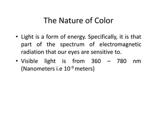 The Nature of Color
• Light is a form of energy. Specifically, it is that
part of the spectrum of electromagnetic
radiation that our eyes are sensitive to.
• Visible light is from 360 – 780 nm• Visible light is from 360 – 780 nm
(Nanometers i.e 10-9 meters)
 
