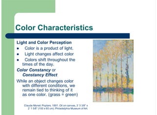 Color Characteristics
Light and Color Perception
Color is a product of light.
Light changes affect color
Colors shift throughout the
times of the day.
Color Constancy or
Constancy Effect
While an object changes color
with different conditions, we
remain tied to thinking of it
as one color. (grass = green)
!
!
!
Claude Monet. Poplars. 1891. Oil on canvas, 3’ 3 3/8” x
2’ 1 5/8” (100 x 65 cm). Philadelphia Museum of Art.
 