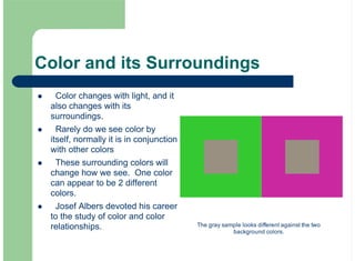 Color and its Surroundings
Color changes with light, and it
also changes with its
surroundings.
Rarely do we see color by
itself, normally it is in conjunction
with other colors
These surrounding colors will
change how we see. One color
can appear to be 2 different
colors.
Josef Albers devoted his career
to the study of color and color
relationships.
!
!
!
!
The gray sample looks different against the two
background colors.
 