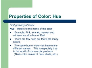 Properties of Color: Hue
First property of Color
Hue – Refers to the name of the color
Example: Pink, scarlet, maroon and
crimson are all a hue of Red.
There are few hues but there are many
colors.
The same hue or color can have many
different names. This is especially true
in the world of commercial products.
(Think color names of cars, shirts, etc.)
!
!
!
 