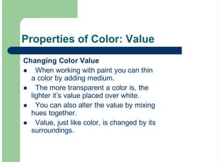Properties of Color: Value
Changing Color Value
When working with paint you can thin
a color by adding medium.
The more transparent a color is, the
lighter it’s value placed over white.
You can also alter the value by mixing
hues together.
Value, just like color, is changed by its
surroundings.
!
!
!
!
 