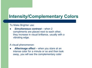 Intensity/Complementary Colors
To Make Brighter use:
Simultaneous contrast – when 2
compliments are placed next to each other,
they increase in visual brilliance, usually with a
vibrating edge.
A visual phenomenon:
Afterimage effect – when you stare at an
intense color for a minute or so and then look
away, you will see the complementary color
!
!
 