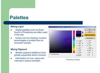 Mixing Light:
Digital palettes such as those
found in Photoshop are often used
in the arts
Colors can be mixed by numeric
percentages or picked from an
onscreen sample.
Mixing Pigment:
Modern pigment additions have
greatly expanded artist’s choices
Information on hue, value and
intensity is easily available.
!
!
!
!
Palettes
Photoshop Palette
 