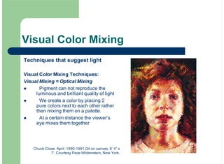 Visual Color Mixing
Techniques that suggest light
Visual Color Mixing Techniques:
Visual Mixing = Optical Mixing
Pigment can not reproduce the
luminous and brilliant quality of light
We create a color by placing 2
pure colors next to each other rather
then mixing them on a palette.
At a certain distance the viewer’s
eye mixes them together
!
!
!
Chuck Close. April. 1990-1991.Oil on canvas, 8’ 4” x
7’. Courtesy Pace Wildenstein, New York.
 