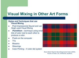 Visual Mixing in Other Art Forms
Styles and Techniques that use
Visual Mixing
Post-Impressionist Seurat and van
Gogh used Visual Mixing
Pointillism – technique using small
bits of color next to each other to
produce a color.
Pixels on the computer
TVs
Mosaics
Weavings
Color Printing – 4 color dot system
!
!
!
!
!
!
!
Black Watch Plaid for Band Regimental Tartan (#396).
House of Tartan, Ltd., Perthshire, Scotland.
 