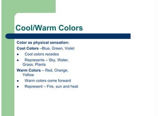 Cool/Warm Colors
Color as physical sensation:
Cool Colors –Blue, Green, Violet
Cool colors recedes
Represents – Sky, Water,
Grass, Plants
Warm Colors – Red, Orange,
Yellow
Warm colors come forward
Represent – Fire, sun and heat
!
!
!
!
 