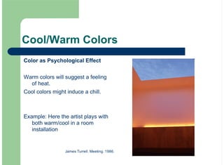 Cool/Warm Colors
Color as Psychological Effect
Warm colors will suggest a feeling
of heat.
Cool colors might induce a chill.
Example: Here the artist plays with
both warm/cool in a room
installation
James Turrell. Meeting. 1986.
 