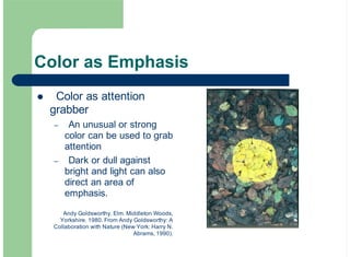 Color as Emphasis
Color as attention
grabber
An unusual or strong
color can be used to grab
attention
Dark or dull against
bright and light can also
direct an area of
emphasis.
!
–
–
Andy Goldsworthy. Elm. Middleton Woods,
Yorkshire. 1980. From Andy Goldsworthy: A
Collaboration with Nature (New York: Harry N.
Abrams, 1990).
 
