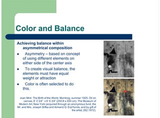 Color and Balance
Achieving balance within
asymmetrical composition
Asymmetry – based on concept
of using different elements on
either side of the center axis
To create visual balance, the
elements must have equal
weight or attraction
Color is often selected to do
this.
!
!
!
Joan Miré. The Birth of the World. Montroig, summer 1925. Oil on
canvas, 8’ 2 3/4” x 6’ 6 3/4” (250.8 x 200 cm). The Museum of
Modern Art, New York (acquired through an anonymous fund, the
Mr. and Mrs. Joseph Slifka and Armand G. Erpf funds, and by gift of
the artist, 262.1972).
 
