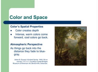 Color and Space
Color’s Spatial Properties
Color creates depth
Intense, warm colors come
forward, cool colors go back.
Atmospheric Perspective
As things go back into the
distance they fade to blue-
gray.
!
!
Asher B. Durand. Kindred Spirits. 1849. Oil on
canvas, 3’ 8” x 3’. Courtesy Crystal Bridges
Museum of American Art, Bentonville, Arkansas.
 