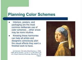 Planning Color Schemes
Interiors, posters, and
packaging are the most
common deliberate use of
color schemes….other areas
may be more intuitive.
Knowing these harmonies
can help all artists and
designers consciously plan
the visual effects they want a
finished work to have.
!
!
Jan Vermeer. Girl with a Pearl Earring. c. 1665-
1666. Oil on canvas, 1’ 5 1/2” x 1’ 3 3/8” (44.5 x 39
cm). Royal Cabinet of Paintings, Mauritshuis, The
Hague.
 