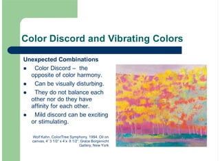 Color Discord and Vibrating Colors
Unexpected Combinations
Color Discord – the
opposite of color harmony.
Can be visually disturbing.
They do not balance each
other nor do they have
affinity for each other.
Mild discord can be exciting
or stimulating.
!
!
!
!
Wolf Kahn. Color/Tree Symphony. 1994. Oil on
canvas, 4’ 3 1/2” x 4’x 8 1/2”. Grace Borgenicht
Gallery, New York
 