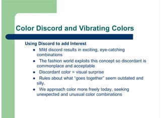 Color Discord and Vibrating Colors
Using Discord to add Interest
Mild discord results in exciting, eye-catching
combinations
The fashion world exploits this concept so discordant is
commonplace and acceptable
Discordant color = visual surprise
Rules about what “goes together” seem outdated and
silly.
We approach color more freely today, seeking
unexpected and unusual color combinations
!
!
!
!
!
 