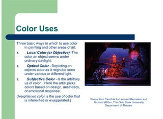 Color Uses
Three basic ways in which to use color
in painting and other areas of art.
Local Color (or Objective)- The
color an object seems under
ordinary daylight.
Optical Color - Depicting an
objects color as it might be seen
under various or different light.
Subjective Color - Is the arbitrary
us of color. Here the artist picks
colors based on design, aesthetics,
or emotional response.
(Heightened color is the use of color that
is intensified or exaggerated.)
1.
2.
3.
Scene from Candide by Leonard Bernstein and
Richard Wilbur. The Ohio State University
Department of Theatre.
 