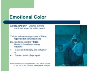 Emotional Color
Emotional Color – Creates a strong
emotional response in the viewer
Yellow, red and orange colors = Warm,
happy and cheerful reactions
Blue and green colors = Cool,
Melancholy and depressing
reactions
Value and intensity also influence
us
Subject matter plays a part
!
!
Pablo Picasso. Crouching Woman. 1902. Oil on canvas,
2’ 11” x 2’ 4” (90 x 71 cm). Staatsgalerie, Stuttgart.
 