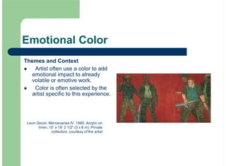Emotional Color
Themes and Context
Artist often use a color to add
emotional impact to already
volatile or emotive work.
Color is often selected by the
artist specific to this experience.
!
!
Leon Golub. Mercenaries IV. 1980. Acrylic on
linen, 10’ x 19’ 2 1/2” (3 x 6 m). Private
collection, courtesy of the artist
 