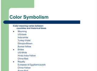 Color Symbolism
Color meaning varies between
countries and historical times.
Mourning
US-black
India-white
Turkey-Violet
Ethiopia-Brown
Burma-Yellow
Brides
US-White
Hindu India-Yellow
China-Red
Royalty
European & Egyptians-purple
China-Yellow
!
!
!
 