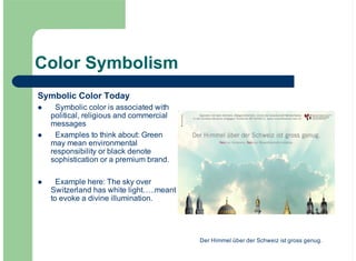 Color Symbolism
Symbolic Color Today
Symbolic color is associated with
political, religious and commercial
messages
Examples to think about: Green
may mean environmental
responsibility or black denote
sophistication or a premium brand.
Example here: The sky over
Switzerland has white light…..meant
to evoke a divine illumination.
!
!
!
Der Himmel über der Schweiz ist gross genug.
 