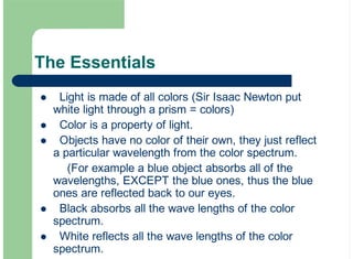 The Essentials
Light is made of all colors (Sir Isaac Newton put
white light through a prism = colors)
Color is a property of light.
Objects have no color of their own, they just reflect
a particular wavelength from the color spectrum.
(For example a blue object absorbs all of the
wavelengths, EXCEPT the blue ones, thus the blue
ones are reflected back to our eyes.
Black absorbs all the wave lengths of the color
spectrum.
White reflects all the wave lengths of the color
spectrum.
!
!
!
!
!
 