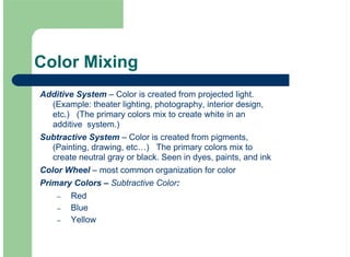 Color Mixing
Additive System – Color is created from projected light.
(Example: theater lighting, photography, interior design,
etc.) (The primary colors mix to create white in an
additive system.)
Subtractive System – Color is created from pigments,
(Painting, drawing, etc…) The primary colors mix to
create neutral gray or black. Seen in dyes, paints, and ink
Color Wheel – most common organization for color
Primary Colors – Subtractive Color:
Red
Blue
Yellow
–
–
–
 