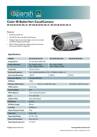 Color IR Bullet Vari CocalCamera
SP-342 IR 30 VA 49L D / SP-348 IR 30 VA 49L D / SP-354 IR 30 VA 49L D


Features:
•    IR Distance 30-50 mtrs
•    With 36 PCS 8mnm IR LED. Clear IR picture
•    Intelligent high precision day & night control circuit makes
     wonderfull image both day & night
•    Built-in 4-9mmvarifocal lens adapting dirrerent monitring
     environment 2.8-12mm (Optional)




    Speciﬁcation:

    MODEL                              SP-342 IR 30 VA 49L                  SP-348 IR 30 VA 49L              SP-354 IR 30 VA 49L

    Image Device                       1/3” Sony Super HAD CCD

    Picture Elements                   PAL : 500(H) x 582(V)                PAL : 752(H) x 582(V)
                                       NTSC : 510(H) x 492(V)               NTSC : 768(H) x 494(V)

    Image Size                         4.9 mm x 3.7 mm

    Scanning Frequency                  PAL : 15.625KHz(H)50Hz(V) NTSC : 15.7343KHz (H)60Hz (V)

    Horizontal Resolution               420 TVL                             480TVL                           540TVL

    Electronic Shutter                 1/50(1/60)-1/100,000(S)

    S/N Ratio                          >48db

    Minimum Illumination                                F:1.2, 0.1 Lux (LED ON : 0Lux)                        F:1.2, 0.05 Lux (LED ON : 0Lux)

    SYNC. System                       Internal Sync.

    Gamma Adjust                       0.45

    White Balance                      Auto tracking white balance

    Lens                               8 mm (Standard)

    Angle of View                      About 60-25 degree
    IR distance                        30~50 m

    IR Wave Length                     850 mm

    Lens Age                           20000Hours

    Water Resistant Grade              IP 66

    Video Out                          1.0Vp-p 75Ω

    Operating Voltage                  DC 12V ± 10%,

    Power Consumption                  About 340 mA

    Operating Temperature              0°C~50°C


info@sparshsecuritech.com                                                                                         www.sparshsecuritech.com
                                                                                           Designs and Speciﬁcations are subject to change without notice.
 