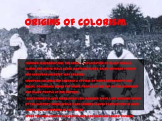 Origins of Colorism
• Through miscegenation( the sexual exploitation of black female
slaves and white male slave masters) mixed races between African
and European ancestry was created.
• European colonialism created a system of white superiority and
racial dominance which put white people at the top of the hierarchy
and black people at the bottom.
• Light skinned slaves were given less harsher tasks like working inside
of the master’s house while dark skinned slaves participated in hard
labor such as working in the fields.
• After the abolition of slavery in 1865, colonialism caused division
 