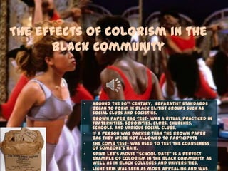The effects of Colorism in the
Black Community
• Around the 20th century, separatist standards
began to form in black elitist groups such as
social clubs and societies.
• Brown Paper Bag Test- was a ritual practiced in
fraternities, sororities, clubs, churches,
schools, and various social clubs.
• If a person was darker than the brown paper
bag they were not allowed to participate
• The Comb Test- was used to test the coarseness
of someone’s hair.
• Spike Lee’s movie “School Daze” is a perfect
example of colorism in the black community as
well as in black colleges and universities.
• Light skin was seen as more appealing and was
 