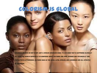 Colorism is Global
Colorism believe or not is not just a African American issue. It is an issue that is happening globally
all over the world especially in countries who’s cultures are very diverse and psychically are
distinctive in appearance. Cultures such as the Asian, Latin, African, and Caribbean are all affected
by colorism.
 