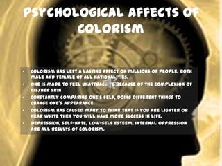 Psychological Affects of
Colorism
• Colorism has left a lasting affect on millions of people. Both
male and female of all nationalities.
• One is made to feel unattractive because of the complexion of
his/her skin
• Constantly comparing one’s self, doing different things to
change one’s appearance.
• Colorism has caused many to think that if you are lighter or
near white then you will have more success in life.
• Depression, self-hate, low-self esteem, internal oppression
are all results of colorism.
 