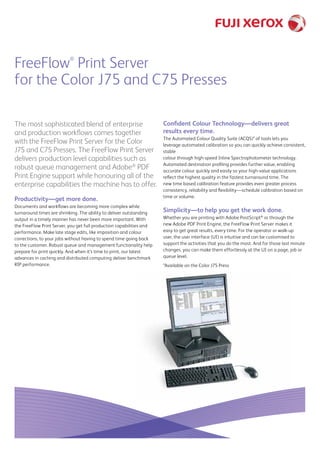 FreeFlow®
Print Server
for the Color J75 and C75 Presses
The most sophisticated blend of enterprise
and production workflows comes together
with the FreeFlow Print Server for the Color
J75 and C75 Presses. The FreeFlow Print Server
delivers production level capabilities such as
robust queue management and Adobe®
PDF
Print Engine support while honouring all of the
enterprise capabilities the machine has to offer.
Productivity—get more done.
Documents and workflows are becoming more complex while
turnaround times are shrinking. The ability to deliver outstanding
output in a timely manner has never been more important. With
the FreeFlow Print Server, you get full production capabilities and
performance. Make late stage edits, like imposition and colour
corrections, to your jobs without having to spend time going back
to the customer. Robust queue and management functionality help
prepare for print quickly. And when it’s time to print, our latest
advances in caching and distributed computing deliver benchmark
RIP performance.
Confident Colour Technology—delivers great
results every time.
The Automated Colour Quality Suite (ACQS)* of tools lets you
leverage automated calibration so you can quickly achieve consistent,
stable
colour through high-speed Inline Spectrophotometer technology.
Automated destination profiling provides further value, enabling
accurate colour quickly and easily so your high-value applications
reflect the highest quality in the fastest turnaround time. The
new time based calibration feature provides even greater process
consistency, reliability and flexibility—schedule calibration based on
time or volume.
Simplicity—to help you get the work done.
Whether you are printing with Adobe PostScript®
or through the
new Adobe PDF Print Engine, the FreeFlow Print Server makes it
easy to get great results, every time. For the operator or walk‑up
user, the user interface (UI) is intuitive and can be customised to
support the activities that you do the most. And for those last minute
changes, you can make them effortlessly at the UI on a page, job or
queue level.
*Available on the Color J75 Press
 