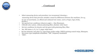 …Continued
• Select measuring device and procedure (we recommend choosing a
measuring device that prevents mistakes caused by differences between the machines, for e.g.
In case of uncertainty, an official and unbiased test center, such as Fogra, Ugra, bvdm,
decides.)
• Set spectral test conditions (observer angle 2 , D50 illuminant,
• CIELAB color system, without polarizing filter, absolute white base)
• Set test conditions for density and dot gain (with polarizing filter, filter
• Set, ISO status A, E, I or T, paper white base)
• Set test elements and aids (e.g. Ugra/Fogra media wedge, DIPCO printing control strips, Minispots.
• Set screen type (amplitude-modulated “AM”, frequency-modulated
• “FM”)
10
 