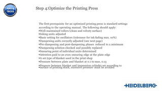 12
Step 4:Optimize the Printing Press
The first prerequisite for an optimized printing press is standard settings
according to the operating manual. The following should apply:
Well-maintained rollers (clean and velvety surface)
Inking units adjusted
Basic setting for oscillators (tolerance for ink fading max. 10%)
Dampening units correctly adjusted (see next page)
Pre-dampening and post-dampening phases reduced to a minimum
Dampening solution checked and possibly replaced
Smearing point of individual units determined
Attention paid to an even smearing edge at the plate edge
A set type of blanket used in the print shop
Pressure between plate and blanket at 0.1 to max. 0.13
Pressure between blanket and impression cylinder set according to
surface of printing stock; excessive pressure must be avoided
 