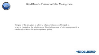 14
The goal of this procedure is achieved when as little as possible needs to
be set or changed on the printing press. The whole purpose of color management is a
consistently reproducible and comparable quality.
Good Results Thanks to Color Management
 