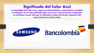 Significado del Color Azul
La psicología del color azul, expresa profesionalismo, conocimiento, seriedad
y confianza, es un color utilizado para convencer a las personas a depositar
su confianza, es por ello que es utilizado en gran forma por empresas del
sector bancario y de la salud.
 