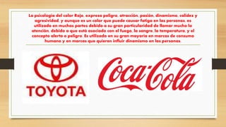 La psicología del color Rojo, expresa peligro, atracción, pasión, dinamismo, calidez y
agresividad, y aunque es un color que puede causar fatiga en las personas, es
utilizado en muchas partes debido a su gran particularidad de llamar mucho la
atención, debido a que está asociado con el fuego, la sangre, la temperatura, y el
concepto alerta o peligro. Es utilizado en su gran mayoría en marcas de consumo
humano y en marcas que quieren influir dinamismo en las personas.
 