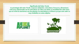 Significado del Color Verde
La psicología del color Verde, expresa relajación, naturaleza, frescura y dinamismo,
está muy relacionado con la naturaleza, la vida y la salud, su tonalidad de color hace
que al verlo lo asociemos con las plantas, la naturaleza y el dinero ya que este color es
muy simbólico en estos objetos.
 