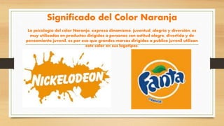 Significado del Color Naranja
La psicología del color Naranja, expresa dinamismo, juventud, alegría y diversión, es
muy utilizados en productos dirigidos a personas con actitud alegre, divertida y de
pensamiento juvenil, es por eso que grandes marcas dirigidas a publico juvenil utilizan
este color en sus logotipos.
 