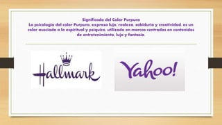 Significado del Color Purpura
La psicología del color Purpura, expresa lujo, realeza, sabiduría y creatividad, es un
color asociado a lo espiritual y psíquico, utilizado en marcas centradas en contenidos
de entretenimiento, lujo y fantasía.
 