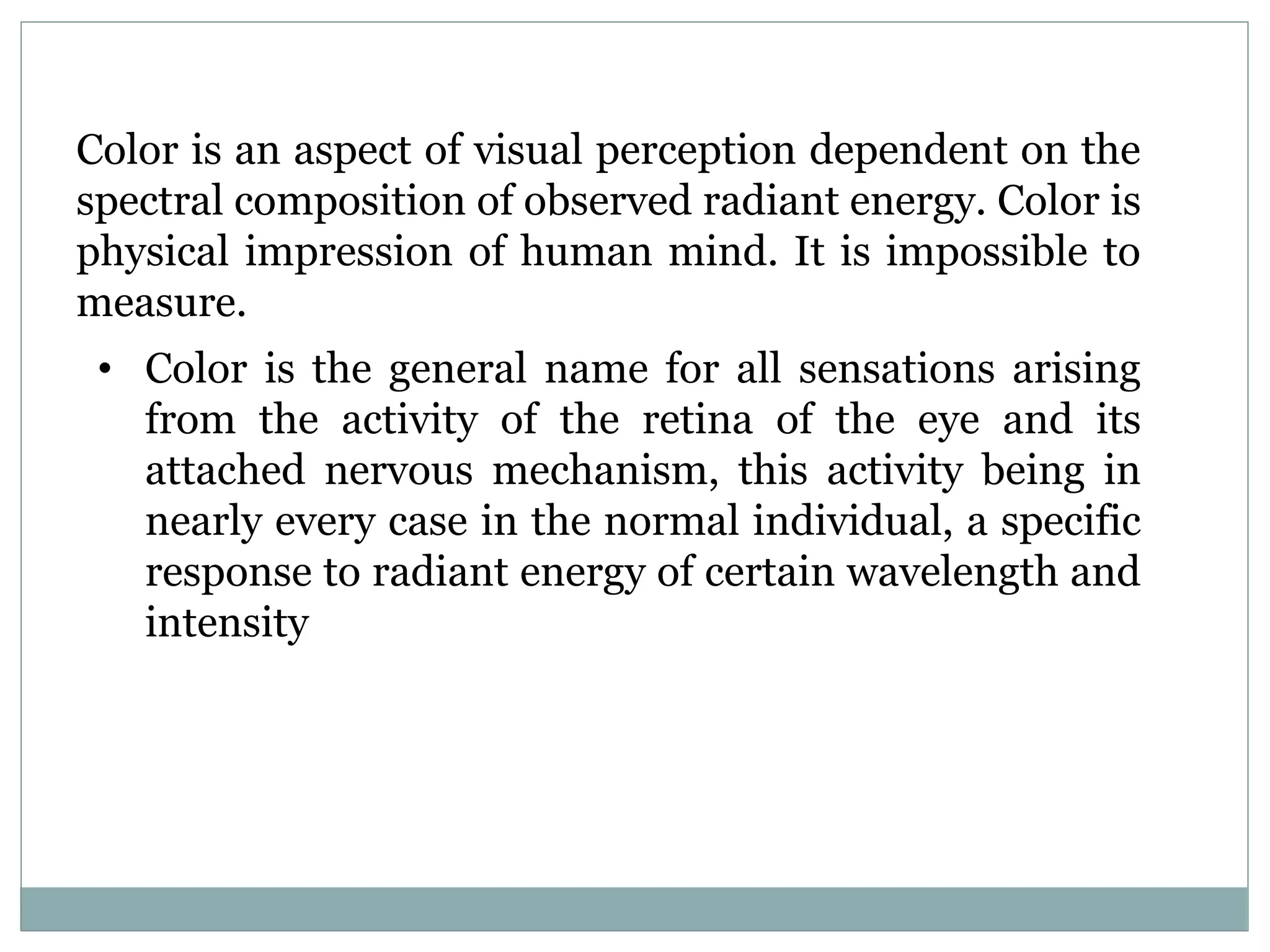 Color is an aspect of visual perception dependent on the
spectral composition of observed radiant energy. Color is
physical impression of human mind. It is impossible to
measure.
• Color is the general name for all sensations arising
from the activity of the retina of the eye and its
attached nervous mechanism, this activity being in
nearly every case in the normal individual, a specific
response to radiant energy of certain wavelength and
intensity
 