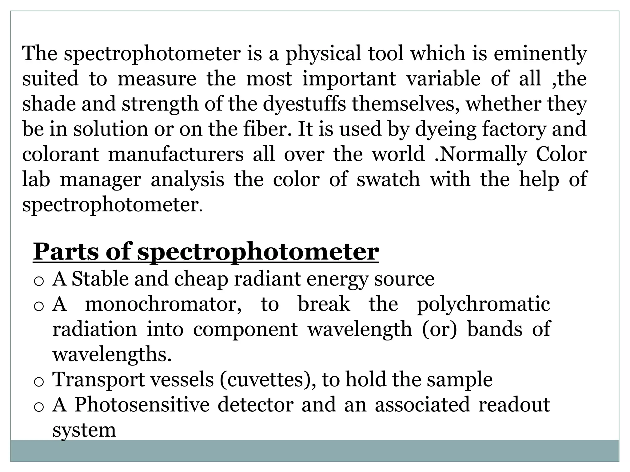 The spectrophotometer is a physical tool which is eminently
suited to measure the most important variable of all ,the
shade and strength of the dyestuffs themselves, whether they
be in solution or on the fiber. It is used by dyeing factory and
colorant manufacturers all over the world .Normally Color
lab manager analysis the color of swatch with the help of
spectrophotometer.
Parts of spectrophotometer
o A Stable and cheap radiant energy source
o A monochromator, to break the polychromatic
radiation into component wavelength (or) bands of
wavelengths.
o Transport vessels (cuvettes), to hold the sample
o A Photosensitive detector and an associated readout
system
 