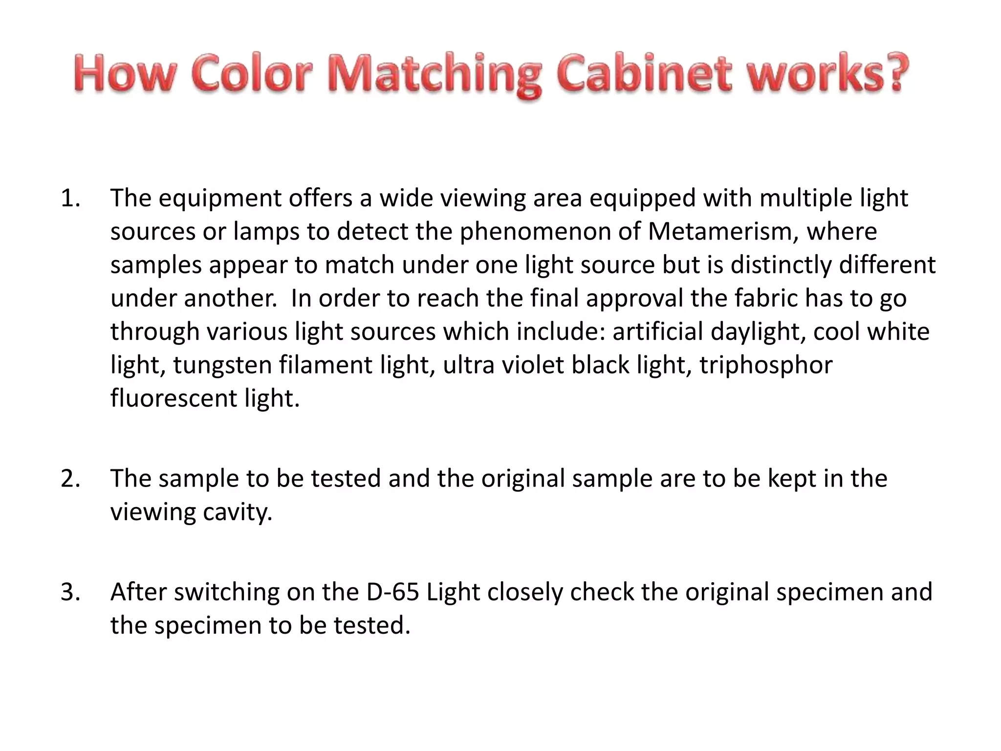 1. The equipment offers a wide viewing area equipped with multiple light
sources or lamps to detect the phenomenon of Metamerism, where
samples appear to match under one light source but is distinctly different
under another. In order to reach the final approval the fabric has to go
through various light sources which include: artificial daylight, cool white
light, tungsten filament light, ultra violet black light, triphosphor
fluorescent light.
2. The sample to be tested and the original sample are to be kept in the
viewing cavity.
3. After switching on the D-65 Light closely check the original specimen and
the specimen to be tested.
 