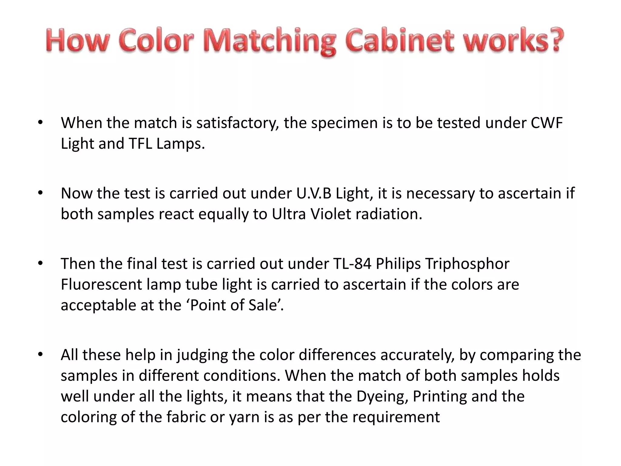• When the match is satisfactory, the specimen is to be tested under CWF
Light and TFL Lamps.
• Now the test is carried out under U.V.B Light, it is necessary to ascertain if
both samples react equally to Ultra Violet radiation.
• Then the final test is carried out under TL-84 Philips Triphosphor
Fluorescent lamp tube light is carried to ascertain if the colors are
acceptable at the ‘Point of Sale’.
• All these help in judging the color differences accurately, by comparing the
samples in different conditions. When the match of both samples holds
well under all the lights, it means that the Dyeing, Printing and the
coloring of the fabric or yarn is as per the requirement
 
