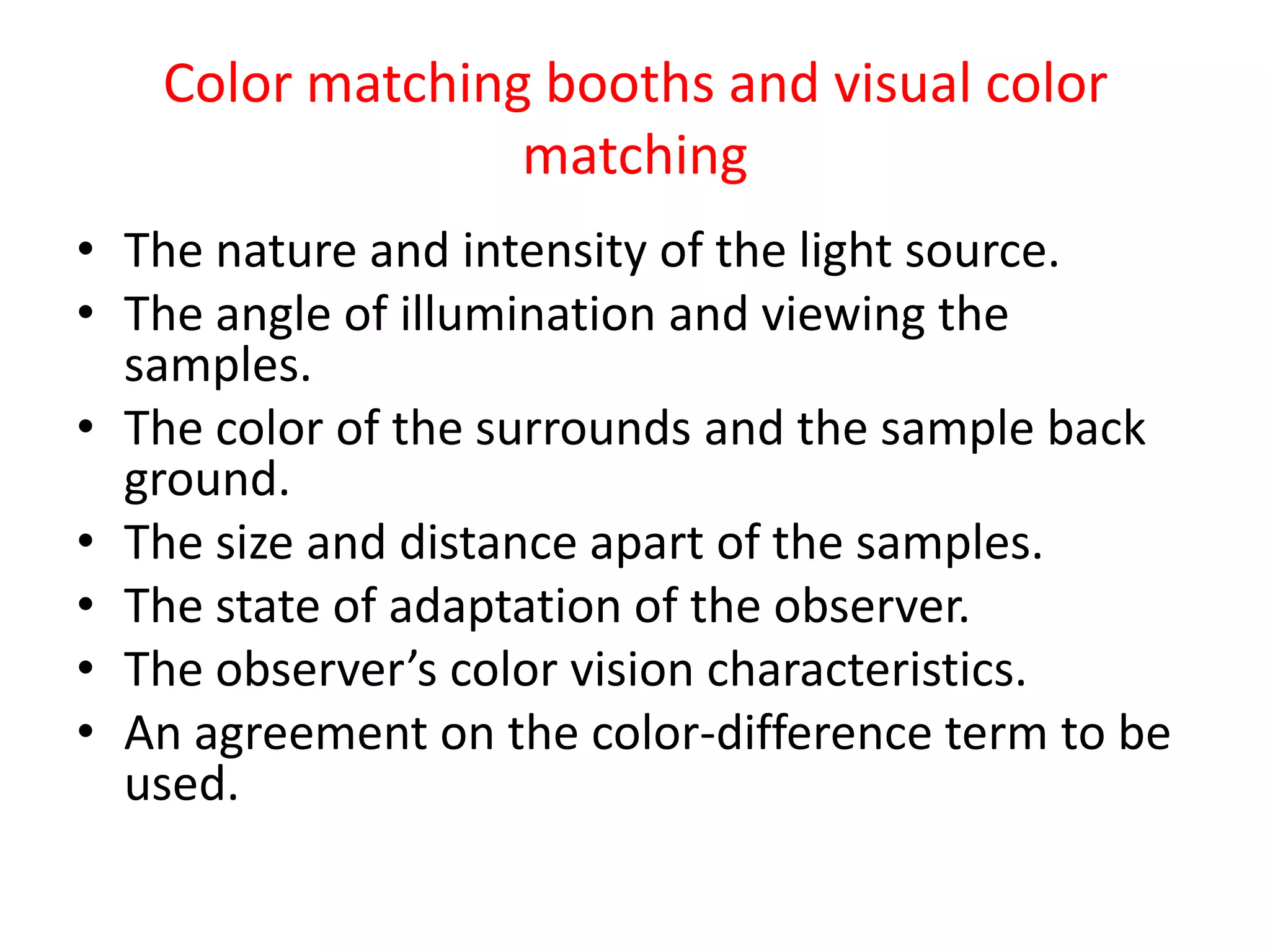 Color matching booths and visual color
matching
• The nature and intensity of the light source.
• The angle of illumination and viewing the
samples.
• The color of the surrounds and the sample back
ground.
• The size and distance apart of the samples.
• The state of adaptation of the observer.
• The observer’s color vision characteristics.
• An agreement on the color-difference term to be
used.
 