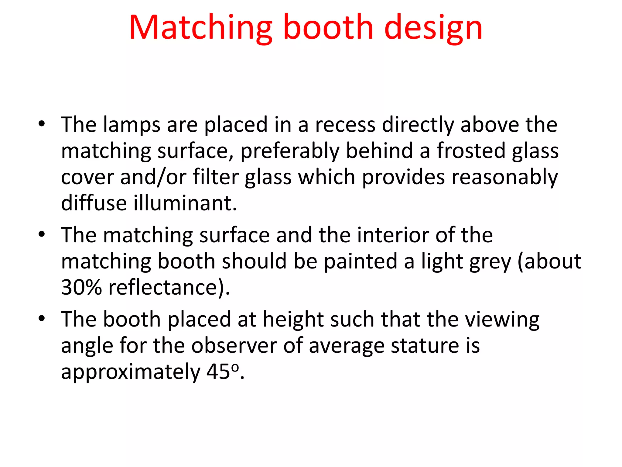 Matching booth design
• The lamps are placed in a recess directly above the
matching surface, preferably behind a frosted glass
cover and/or filter glass which provides reasonably
diffuse illuminant.
• The matching surface and the interior of the
matching booth should be painted a light grey (about
30% reflectance).
• The booth placed at height such that the viewing
angle for the observer of average stature is
approximately 45o.
 