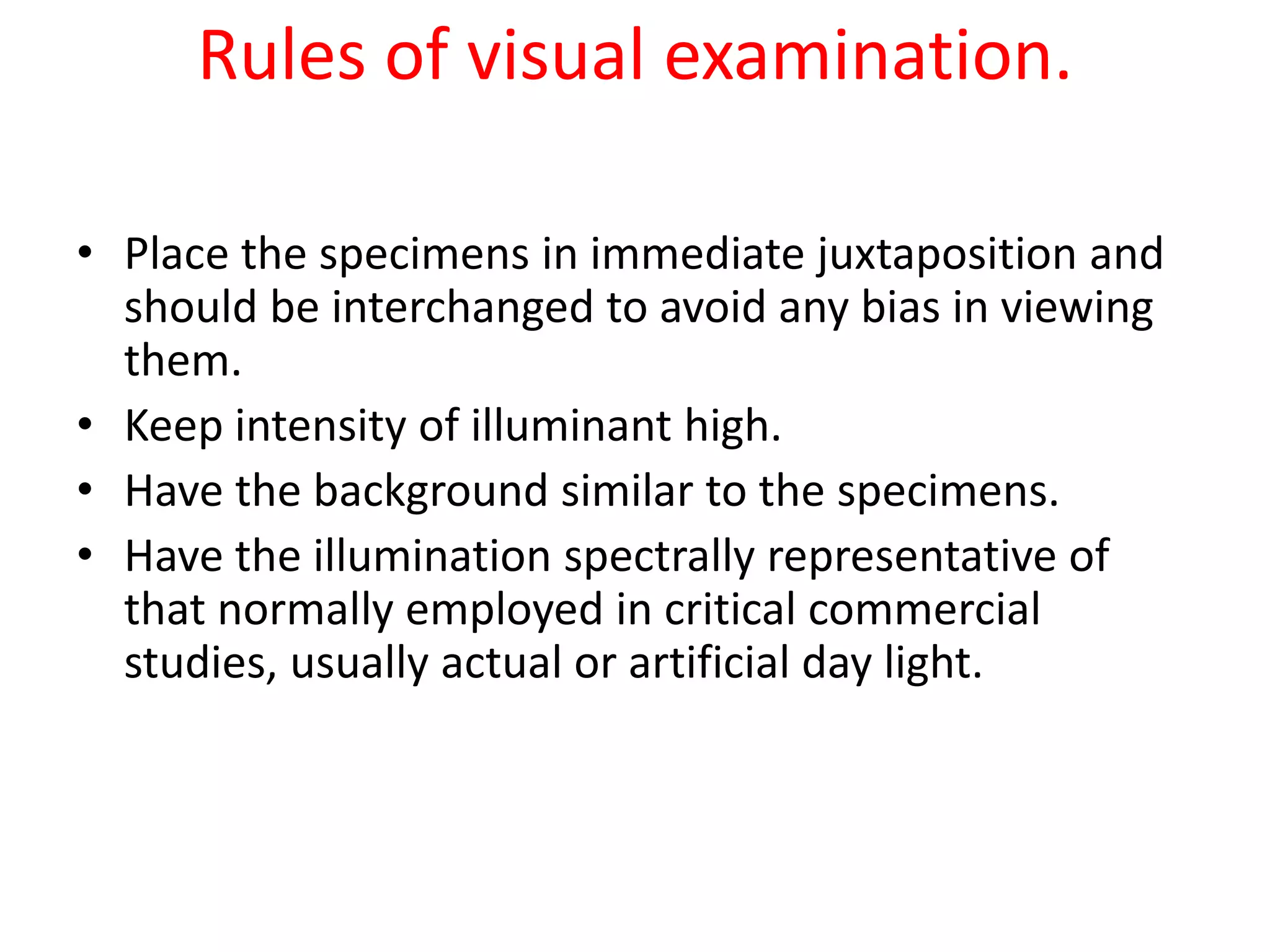 Rules of visual examination.
• Place the specimens in immediate juxtaposition and
should be interchanged to avoid any bias in viewing
them.
• Keep intensity of illuminant high.
• Have the background similar to the specimens.
• Have the illumination spectrally representative of
that normally employed in critical commercial
studies, usually actual or artificial day light.
 