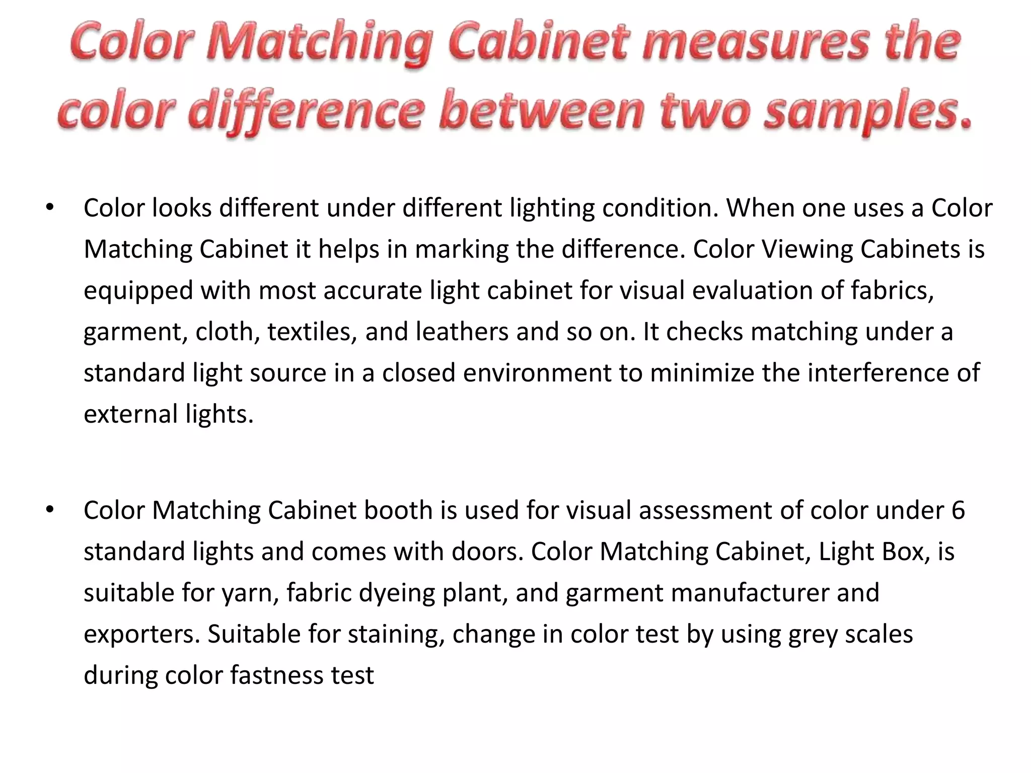 • Color looks different under different lighting condition. When one uses a Color
Matching Cabinet it helps in marking the difference. Color Viewing Cabinets is
equipped with most accurate light cabinet for visual evaluation of fabrics,
garment, cloth, textiles, and leathers and so on. It checks matching under a
standard light source in a closed environment to minimize the interference of
external lights.
• Color Matching Cabinet booth is used for visual assessment of color under 6
standard lights and comes with doors. Color Matching Cabinet, Light Box, is
suitable for yarn, fabric dyeing plant, and garment manufacturer and
exporters. Suitable for staining, change in color test by using grey scales
during color fastness test
 