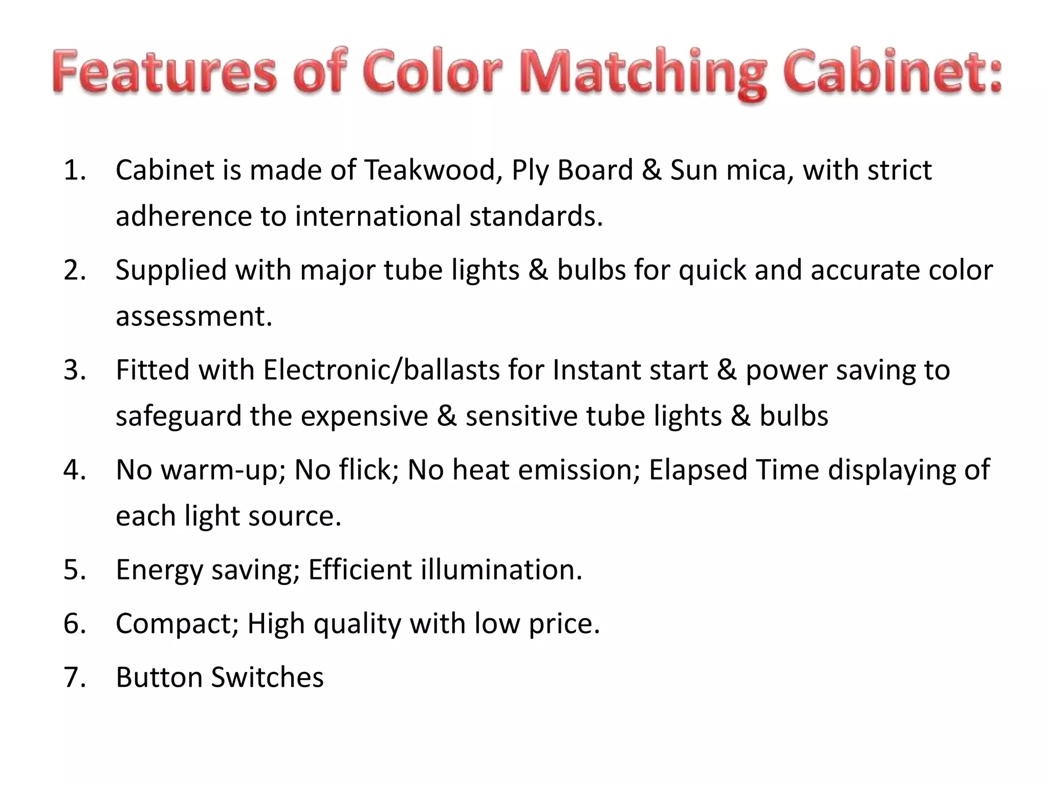 1. Cabinet is made of Teakwood, Ply Board & Sun mica, with strict
adherence to international standards.
2. Supplied with major tube lights & bulbs for quick and accurate color
assessment.
3. Fitted with Electronic/ballasts for Instant start & power saving to
safeguard the expensive & sensitive tube lights & bulbs
4. No warm-up; No flick; No heat emission; Elapsed Time displaying of
each light source.
5. Energy saving; Efficient illumination.
6. Compact; High quality with low price.
7. Button Switches
 