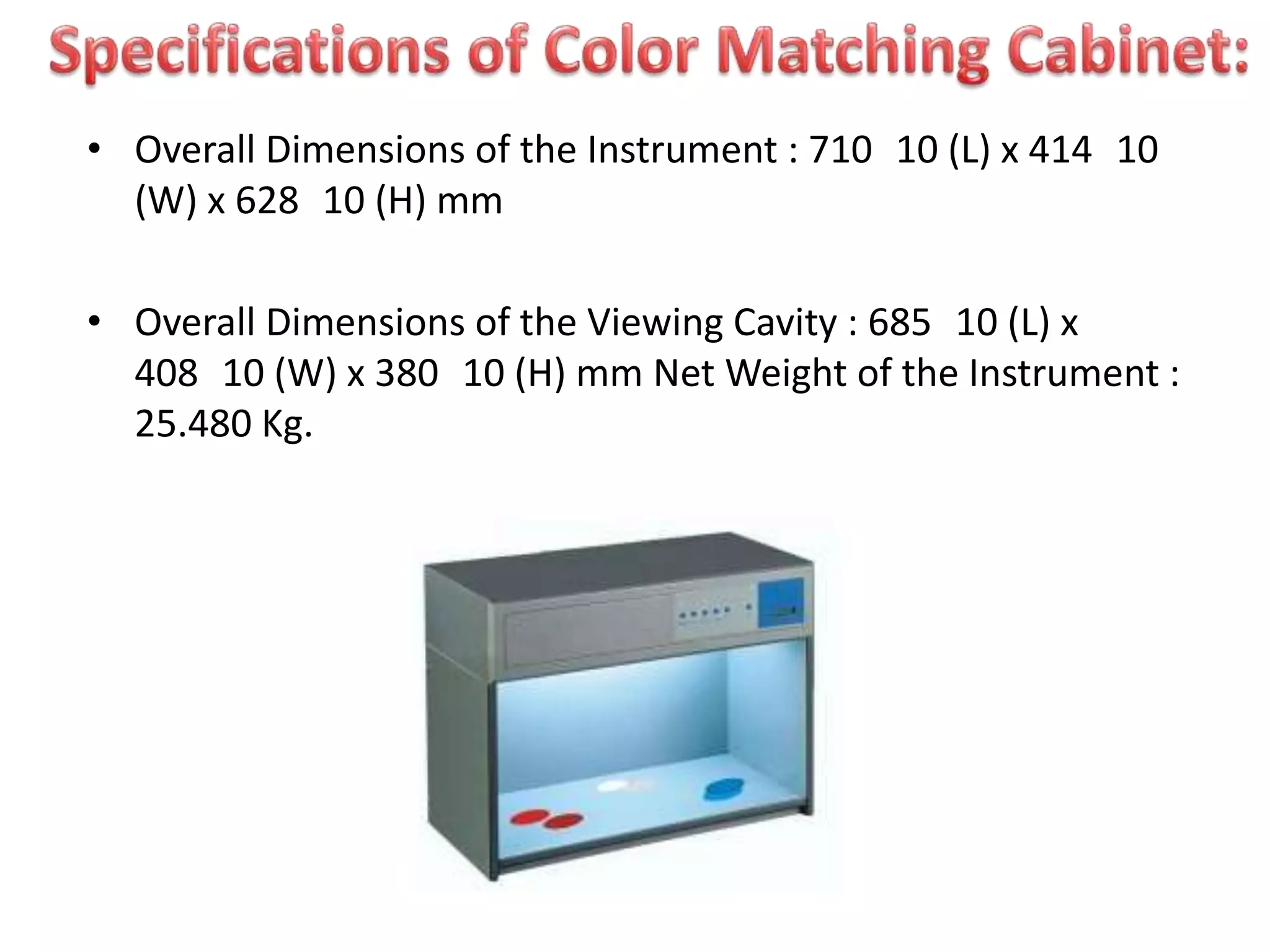 • Overall Dimensions of the Instrument : 710 10 (L) x 414 10
(W) x 628 10 (H) mm
• Overall Dimensions of the Viewing Cavity : 685 10 (L) x
408 10 (W) x 380 10 (H) mm Net Weight of the Instrument :
25.480 Kg.
 