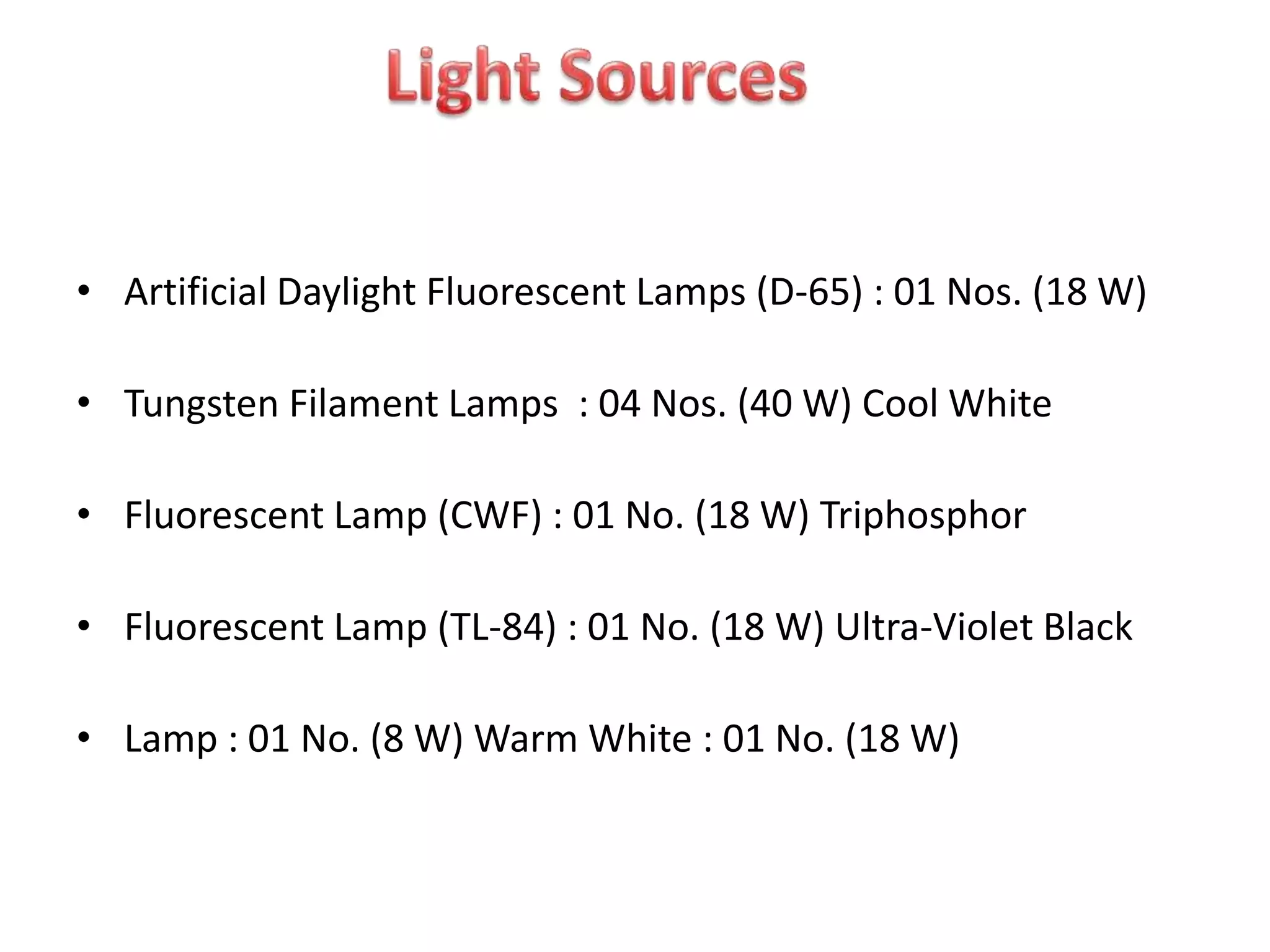• Artificial Daylight Fluorescent Lamps (D-65) : 01 Nos. (18 W)
• Tungsten Filament Lamps : 04 Nos. (40 W) Cool White
• Fluorescent Lamp (CWF) : 01 No. (18 W) Triphosphor
• Fluorescent Lamp (TL-84) : 01 No. (18 W) Ultra-Violet Black
• Lamp : 01 No. (8 W) Warm White : 01 No. (18 W)
 