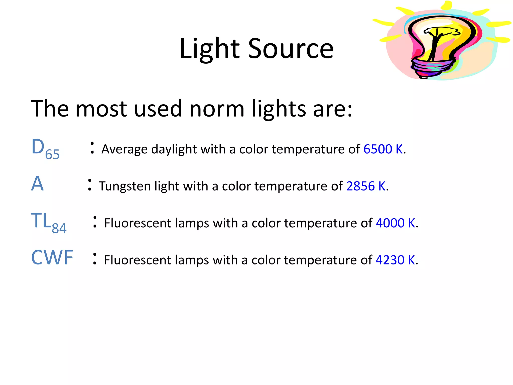 Light Source
The most used norm lights are:
D65 : Average daylight with a color temperature of 6500 K.
A : Tungsten light with a color temperature of 2856 K.
TL84 : Fluorescent lamps with a color temperature of 4000 K.
CWF : Fluorescent lamps with a color temperature of 4230 K.
 